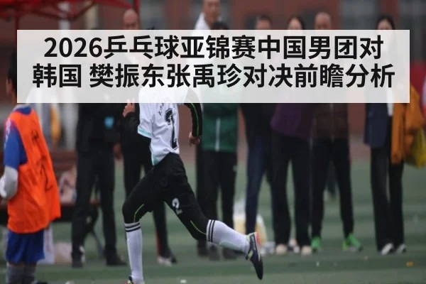 2026乒乓球亚锦赛中国男团对韩国 樊振东张禹珍对决前瞻分析