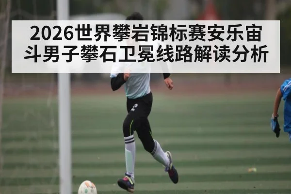 2026世界攀岩锦标赛安乐宙斗男子攀石卫冕线路解读分析